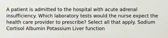 A patient is admitted to the hospital with acute adrenal insufficiency. Which laboratory tests would the nurse expect the health care provider to prescribe? Select all that apply. Sodium Cortisol Albumin Potassium Liver function