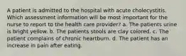 A patient is admitted to the hospital with acute cholecystitis. Which assessment information will be most important for the nurse to report to the health care provider? a. The patients urine is bright yellow. b. The patients stools are clay colored. c. The patient complains of chronic heartburn. d. The patient has an increase in pain after eating.