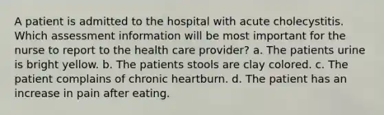 A patient is admitted to the hospital with acute cholecystitis. Which assessment information will be most important for the nurse to report to the health care provider? a. The patients urine is bright yellow. b. The patients stools are clay colored. c. The patient complains of chronic heartburn. d. The patient has an increase in pain after eating.