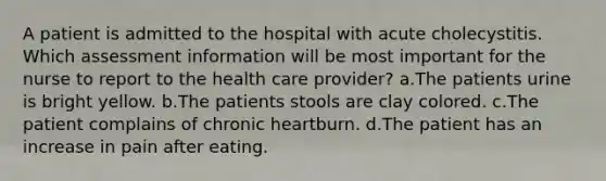 A patient is admitted to the hospital with acute cholecystitis. Which assessment information will be most important for the nurse to report to the health care provider? a.The patients urine is bright yellow. b.The patients stools are clay colored. c.The patient complains of chronic heartburn. d.The patient has an increase in pain after eating.