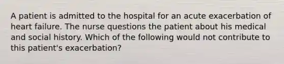 A patient is admitted to the hospital for an acute exacerbation of heart failure. The nurse questions the patient about his medical and social history. Which of the following would not contribute to this patient's exacerbation?