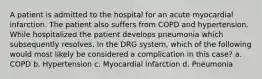 A patient is admitted to the hospital for an acute myocardial infarction. The patient also suffers from COPD and hypertension. While hospitalized the patient develops pneumonia which subsequently resolves. In the DRG system, which of the following would most likely be considered a complication in this case? a. COPD b. Hypertension c. Myocardial infarction d. Pneumonia