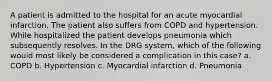 A patient is admitted to the hospital for an acute myocardial infarction. The patient also suffers from COPD and hypertension. While hospitalized the patient develops pneumonia which subsequently resolves. In the DRG system, which of the following would most likely be considered a complication in this case? a. COPD b. Hypertension c. Myocardial infarction d. Pneumonia