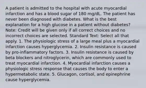 A patient is admitted to the hospital with acute myocardial infarction and has a blood sugar of 180 mg/dL. The patient has never been diagnosed with diabetes. What is the best explanation for a high glucose in a patient without diabetes? Note: Credit will be given only if all correct choices and no incorrect choices are selected. Standard Text: Select all that apply. 1. The physiologic stress of a large meal plus a myocardial infarction causes hyperglycemia. 2. Insulin resistance is caused by pro-inflammatory factors. 3. Insulin resistance is caused by beta blockers and nitroglycerin, which are commonly used to treat myocardial infarction. 4. Myocardial infarction causes a physiologic stress response that causes the body to enter a hypermetabolic state. 5. Glucagon, cortisol, and epinephrine cause hyperglycemia.