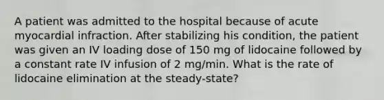 A patient was admitted to the hospital because of acute myocardial infraction. After stabilizing his condition, the patient was given an IV loading dose of 150 mg of lidocaine followed by a constant rate IV infusion of 2 mg/min. What is the rate of lidocaine elimination at the steady-state?