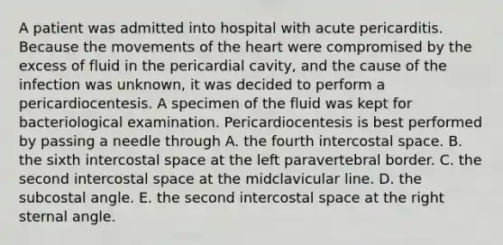 A patient was admitted into hospital with acute pericarditis. Because the movements of the heart were compromised by the excess of fluid in the pericardial cavity, and the cause of the infection was unknown, it was decided to perform a pericardiocentesis. A specimen of the fluid was kept for bacteriological examination. Pericardiocentesis is best performed by passing a needle through A. the fourth intercostal space. B. the sixth intercostal space at the left paravertebral border. C. the second intercostal space at the midclavicular line. D. the subcostal angle. E. the second intercostal space at the right sternal angle.