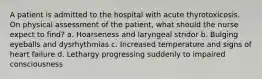 A patient is admitted to the hospital with acute thyrotoxicosis. On physical assessment of the patient, what should the nurse expect to find? a. Hoarseness and laryngeal stridor b. Bulging eyeballs and dysrhythmias c. Increased temperature and signs of heart failure d. Lethargy progressing suddenly to impaired consciousness