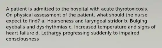 A patient is admitted to the hospital with acute thyrotoxicosis. On physical assessment of the patient, what should the nurse expect to find? a. Hoarseness and laryngeal stridor b. Bulging eyeballs and dysrhythmias c. Increased temperature and signs of heart failure d. Lethargy progressing suddenly to impaired consciousness