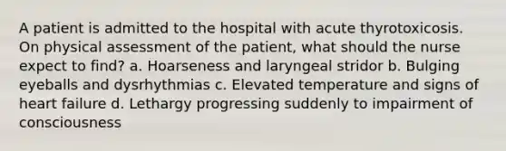 A patient is admitted to the hospital with acute thyrotoxicosis. On physical assessment of the patient, what should the nurse expect to find? a. Hoarseness and laryngeal stridor b. Bulging eyeballs and dysrhythmias c. Elevated temperature and signs of heart failure d. Lethargy progressing suddenly to impairment of consciousness