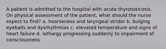 A patient is admitted to the hospital with acute thyrotoxicosis. On physical assessment of the patient, what should the nurse expect to find? a. hoarseness and laryngeal stridor b. bulging eyeballs and dysrhythmias c. elevated temperature and signs of heart failure d. lethargy progressing suddenly to impairment of consciousness