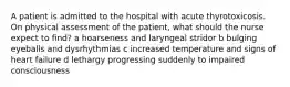 A patient is admitted to the hospital with acute thyrotoxicosis. On physical assessment of the patient, what should the nurse expect to find? a hoarseness and laryngeal stridor b bulging eyeballs and dysrhythmias c increased temperature and signs of heart failure d lethargy progressing suddenly to impaired consciousness