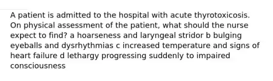 A patient is admitted to the hospital with acute thyrotoxicosis. On physical assessment of the patient, what should the nurse expect to find? a hoarseness and laryngeal stridor b bulging eyeballs and dysrhythmias c increased temperature and signs of heart failure d lethargy progressing suddenly to impaired consciousness