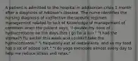 A patient is admitted to the hospital in addisonian crisis 1 month after a diagnosis of Addison's disease. The nurse identifies the nursing diagnosis of ineffective therapeutic regimen management related to lack of Knowledge of management of condition when the patient says, "I double my dose of hydrocortisone on the days that I go for a run." "I had the stomach flu earlier this week and couldn't take the hydrocortisone." "I frequently eat at restaurants, and so my food has a lot of added salt." "I do yoga exercises almost every day to help me reduce stress and relax."