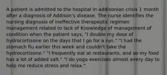 A patient is admitted to the hospital in addisonian crisis 1 month after a diagnosis of Addison's disease. The nurse identifies the nursing diagnosis of ineffective therapeutic regimen management related to lack of Knowledge of management of condition when the patient says, "I double my dose of hydrocortisone on the days that I go for a run." "I had the stomach flu earlier this week and couldn't take the hydrocortisone." "I frequently eat at restaurants, and so my food has a lot of added salt." "I do yoga exercises almost every day to help me reduce stress and relax."