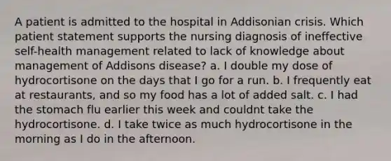 A patient is admitted to the hospital in Addisonian crisis. Which patient statement supports the nursing diagnosis of ineffective self-health management related to lack of knowledge about management of Addisons disease? a. I double my dose of hydrocortisone on the days that I go for a run. b. I frequently eat at restaurants, and so my food has a lot of added salt. c. I had the stomach flu earlier this week and couldnt take the hydrocortisone. d. I take twice as much hydrocortisone in the morning as I do in the afternoon.