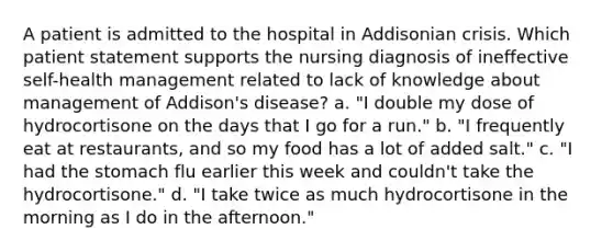 A patient is admitted to the hospital in Addisonian crisis. Which patient statement supports the nursing diagnosis of ineffective self-health management related to lack of knowledge about management of Addison's disease? a. "I double my dose of hydrocortisone on the days that I go for a run." b. "I frequently eat at restaurants, and so my food has a lot of added salt." c. "I had the stomach flu earlier this week and couldn't take the hydrocortisone." d. "I take twice as much hydrocortisone in the morning as I do in the afternoon."