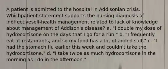 A patient is admitted to the hospital in Addisonian crisis. Whichpatient statement supports the nursing diagnosis of ineffectiveself-health management related to lack of knowledge about management of Addison's disease? a. "I double my dose of hydrocortisone on the days that I go for a run." b. "I frequently eat at restaurants, and so my food has a lot of added salt." c. "I had the stomach flu earlier this week and couldn't take the hydrocortisone." d. "I take twice as much hydrocortisone in the morning as I do in the afternoon."