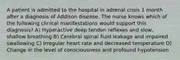 A patient is admitted to the hospital in adrenal crisis 1 month after a diagnosis of Addison disease. The nurse knows which of the following clinical manifestations would support this diagnosis? A) Hyperactive deep tendon reflexes and slow, shallow breathing B) Cerebral spinal fluid leakage and impaired swallowing C) Irregular heart rate and decreased temperature D) Change in the level of consciousness and profound hypotension