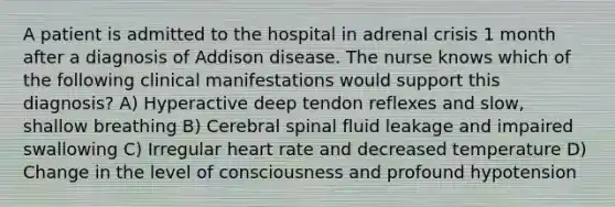 A patient is admitted to the hospital in adrenal crisis 1 month after a diagnosis of Addison disease. The nurse knows which of the following clinical manifestations would support this diagnosis? A) Hyperactive deep tendon reflexes and slow, shallow breathing B) Cerebral spinal fluid leakage and impaired swallowing C) Irregular heart rate and decreased temperature D) Change in the level of consciousness and profound hypotension