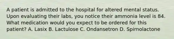 A patient is admitted to the hospital for altered mental status. Upon evaluating their labs, you notice their ammonia level is 84. What medication would you expect to be ordered for this patient? A. Lasix B. Lactulose C. Ondansetron D. Spirnolactone