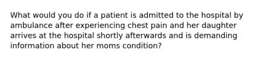 What would you do if a patient is admitted to the hospital by ambulance after experiencing chest pain and her daughter arrives at the hospital shortly afterwards and is demanding information about her moms condition?