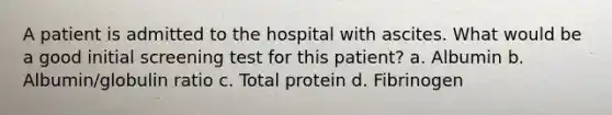 A patient is admitted to the hospital with ascites. What would be a good initial screening test for this patient? a. Albumin b. Albumin/globulin ratio c. Total protein d. Fibrinogen