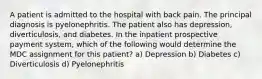 A patient is admitted to the hospital with back pain. The principal diagnosis is pyelonephritis. The patient also has depression, diverticulosis, and diabetes. In the inpatient prospective payment system, which of the following would determine the MDC assignment for this patient? a) Depression b) Diabetes c) Diverticulosis d) Pyelonephritis