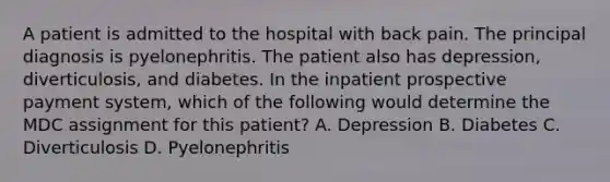 A patient is admitted to the hospital with back pain. The principal diagnosis is pyelonephritis. The patient also has depression, diverticulosis, and diabetes. In the inpatient prospective payment system, which of the following would determine the MDC assignment for this patient? A. Depression B. Diabetes C. Diverticulosis D. Pyelonephritis