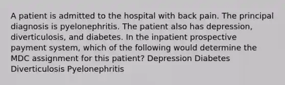 A patient is admitted to the hospital with back pain. The principal diagnosis is pyelonephritis. The patient also has depression, diverticulosis, and diabetes. In the inpatient prospective payment system, which of the following would determine the MDC assignment for this patient? Depression Diabetes Diverticulosis Pyelonephritis