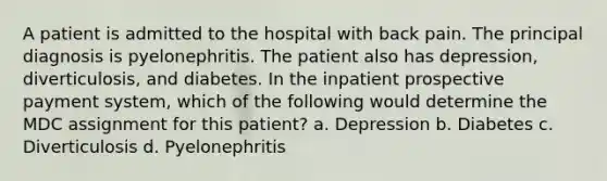 A patient is admitted to the hospital with back pain. The principal diagnosis is pyelonephritis. The patient also has depression, diverticulosis, and diabetes. In the inpatient prospective payment system, which of the following would determine the MDC assignment for this patient? a. Depression b. Diabetes c. Diverticulosis d. Pyelonephritis