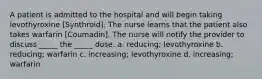 A patient is admitted to the hospital and will begin taking levothyroxine [Synthroid]. The nurse learns that the patient also takes warfarin [Coumadin]. The nurse will notify the provider to discuss _____ the _____ dose. a. reducing; levothyroxine b. reducing; warfarin c. increasing; levothyroxine d. increasing; warfarin