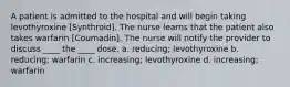 A patient is admitted to the hospital and will begin taking levothyroxine [Synthroid]. The nurse learns that the patient also takes warfarin [Coumadin]. The nurse will notify the provider to discuss ____ the ____ dose. a. reducing; levothyroxine b. reducing; warfarin c. increasing; levothyroxine d. increasing; warfarin