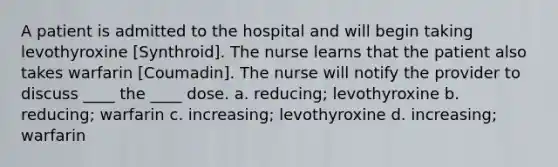 A patient is admitted to the hospital and will begin taking levothyroxine [Synthroid]. The nurse learns that the patient also takes warfarin [Coumadin]. The nurse will notify the provider to discuss ____ the ____ dose. a. reducing; levothyroxine b. reducing; warfarin c. increasing; levothyroxine d. increasing; warfarin