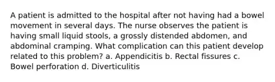 A patient is admitted to the hospital after not having had a bowel movement in several days. The nurse observes the patient is having small liquid stools, a grossly distended abdomen, and abdominal cramping. What complication can this patient develop related to this problem? a. Appendicitis b. Rectal fissures c. Bowel perforation d. Diverticulitis