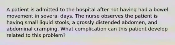 A patient is admitted to the hospital after not having had a bowel movement in several days. The nurse observes the patient is having small liquid stools, a grossly distended abdomen, and abdominal cramping. What complication can this patient develop related to this problem?