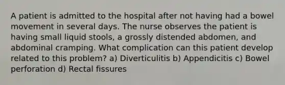 A patient is admitted to the hospital after not having had a bowel movement in several days. The nurse observes the patient is having small liquid stools, a grossly distended abdomen, and abdominal cramping. What complication can this patient develop related to this problem? a) Diverticulitis b) Appendicitis c) Bowel perforation d) Rectal fissures