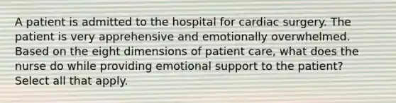 A patient is admitted to the hospital for cardiac surgery. The patient is very apprehensive and emotionally overwhelmed. Based on the eight dimensions of patient care, what does the nurse do while providing emotional support to the patient? Select all that apply.