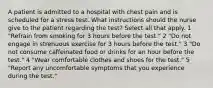 A patient is admitted to a hospital with chest pain and is scheduled for a stress test. What instructions should the nurse give to the patient regarding the test? Select all that apply. 1 "Refrain from smoking for 3 hours before the test." 2 "Do not engage in strenuous exercise for 3 hours before the test." 3 "Do not consume caffeinated food or drinks for an hour before the test." 4 "Wear comfortable clothes and shoes for the test." 5 "Report any uncomfortable symptoms that you experience during the test."