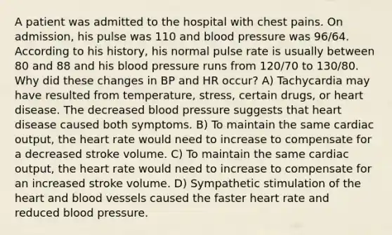 A patient was admitted to the hospital with chest pains. On admission, his pulse was 110 and blood pressure was 96/64. According to his history, his normal pulse rate is usually between 80 and 88 and his blood pressure runs from 120/70 to 130/80. Why did these changes in BP and HR occur? A) Tachycardia may have resulted from temperature, stress, certain drugs, or heart disease. The decreased blood pressure suggests that heart disease caused both symptoms. B) To maintain the same cardiac output, the heart rate would need to increase to compensate for a decreased stroke volume. C) To maintain the same cardiac output, the heart rate would need to increase to compensate for an increased stroke volume. D) Sympathetic stimulation of the heart and blood vessels caused the faster heart rate and reduced blood pressure.