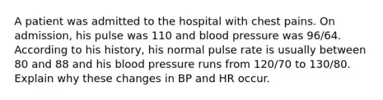 A patient was admitted to the hospital with chest pains. On admission, his pulse was 110 and blood pressure was 96/64. According to his history, his normal pulse rate is usually between 80 and 88 and his blood pressure runs from 120/70 to 130/80. Explain why these changes in BP and HR occur.