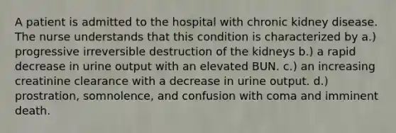 A patient is admitted to the hospital with chronic kidney disease. The nurse understands that this condition is characterized by a.) progressive irreversible destruction of the kidneys b.) a rapid decrease in urine output with an elevated BUN. c.) an increasing creatinine clearance with a decrease in urine output. d.) prostration, somnolence, and confusion with coma and imminent death.