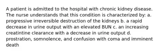 A patient is admitted to the hospital with chronic kidney disease. The nurse understands that this condition is characterized by: a. progressive irreversible destruction of the kidneys b. a rapid decrease in urine output with an elevated BUN c. an increasing creatintine clearance with a decrease in urine output d. prostration, somnolence, and confusion with coma and imminent death