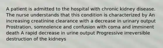 A patient is admitted to the hospital with chronic kidney disease. The nurse understands that this condition is characterized by An increasing creatinine clearance with a decrease in urinary output Prostration, somnolence and confusion with coma and imminent death A rapid decrease in urine output Progressive irreversible destruction of the kidneys