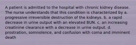 A patient is admitted to the hospital with chronic kidney disease. The nurse understands that this condition is characterized by a. progressive irreversible destruction of the kidneys. b. a rapid decrease in urine output with an elevated BUN. c. an increasing creatinine clearance with a decrease in urine output. d. prostration, somnolence, and confusion with coma and imminent death