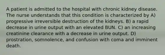 A patient is admitted to the hospital with chronic kidney disease. The nurse understands that this condition is characterized by A) progressive irreversible destruction of the kidneys. B) a rapid decrease in urine output with an elevated BUN. C) an increasing creatinine clearance with a decrease in urine output. D) prostration, somnolence, and confusion with coma and imminent death.