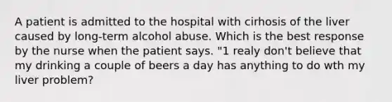 A patient is admitted to the hospital with cirhosis of the liver caused by long-term alcohol abuse. Which is the best response by the nurse when the patient says. "1 realy don't believe that my drinking a couple of beers a day has anything to do wth my liver problem?