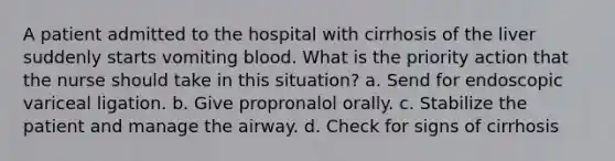 A patient admitted to the hospital with cirrhosis of the liver suddenly starts vomiting blood. What is the priority action that the nurse should take in this situation? a. Send for endoscopic variceal ligation. b. Give propronalol orally. c. Stabilize the patient and manage the airway. d. Check for signs of cirrhosis