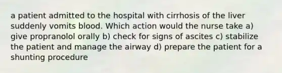 a patient admitted to the hospital with cirrhosis of the liver suddenly vomits blood. Which action would the nurse take a) give propranolol orally b) check for signs of ascites c) stabilize the patient and manage the airway d) prepare the patient for a shunting procedure