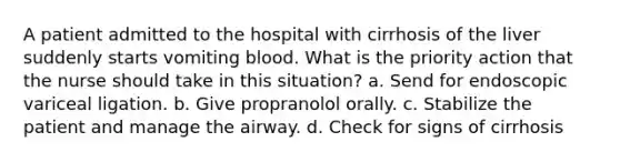 A patient admitted to the hospital with cirrhosis of the liver suddenly starts vomiting blood. What is the priority action that the nurse should take in this situation? a. Send for endoscopic variceal ligation. b. Give propranolol orally. c. Stabilize the patient and manage the airway. d. Check for signs of cirrhosis