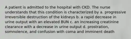 A patient is admitted to the hospital with CKD. The nurse understands that this condition is characterized by a. progressive irreversible destruction of the kidneys b. a rapid decrease in urine output with an elevated BUN c. an increasing creatinine clearance with a decrease in urine output d. prostration, somnolence, and confusion with coma and imminent death